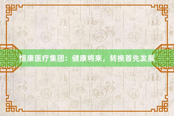 恒康医疗集团：健康将来，转换首先发展
